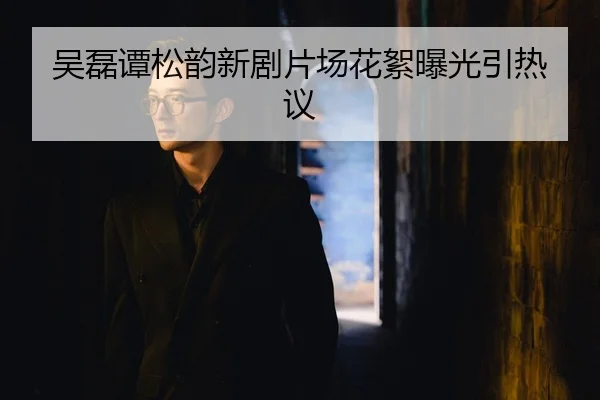 吴磊谭松韵新剧片场花絮曝光引热议