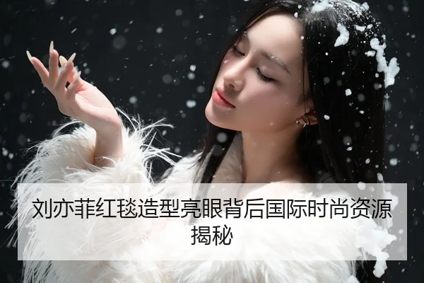 刘亦菲红毯造型亮眼背后国际时尚资源揭秘