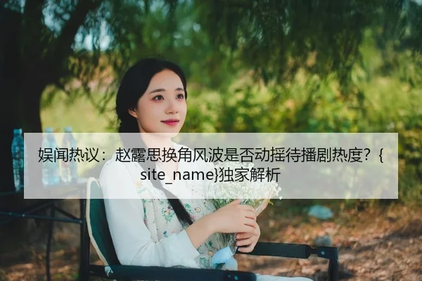 娱闻热议：赵露思换角风波是否动摇待播剧热度？麻豆传媒独家解析