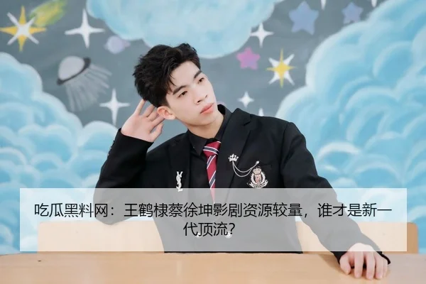 吃瓜黑料网：王鹤棣蔡徐坤影剧资源较量，谁才是新一代顶流？