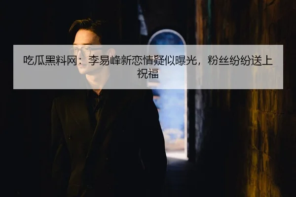 吃瓜黑料网：李易峰新恋情疑似曝光，粉丝纷纷送上祝福