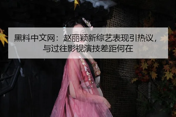 黑料中文网：赵丽颖新综艺表现引热议，与过往影视演技差距何在