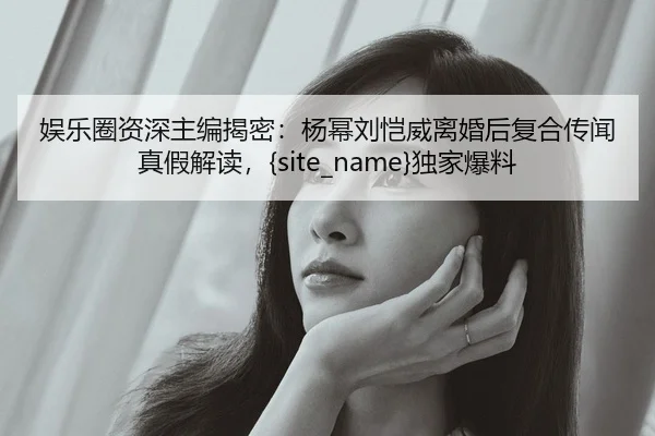 娱乐圈资深主编揭密：杨幂刘恺威离婚后复合传闻真假解读，麻豆传媒独家爆料