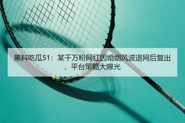 黑料吃瓜51：某千万粉网红因婚姻风波退网后复出，平台策略大曝光